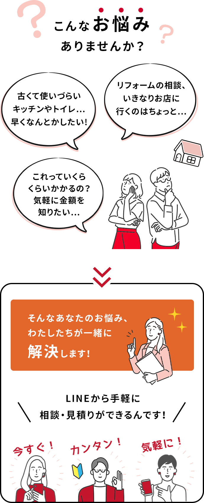 古くて使いづらいキッチンやトイレ…早くなんとかしたい!リフォームの相談、いきなりお店に行くのはちょっと…これっていくらくらいかかるの？気軽に金額を知りたい…こんなお悩みありませんか？そんなあなたのお悩み、わたしたちが一緒に解決します！LINEから手軽に相談・見積りができるんです！今すぐ！簡単！気軽に！