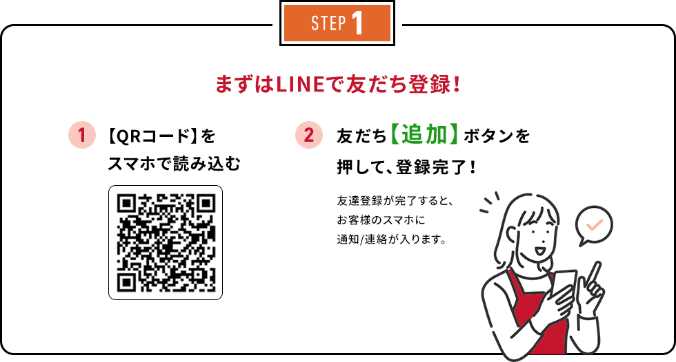 STEP1 まずはLINEで友だち登録！ 1. 【QRコード】をスマホで読み込む 2. 友だち【追加】ボタンを押して、登録完了！友達登録が完了すると、お客様のスマホに通知/連絡が入ります。