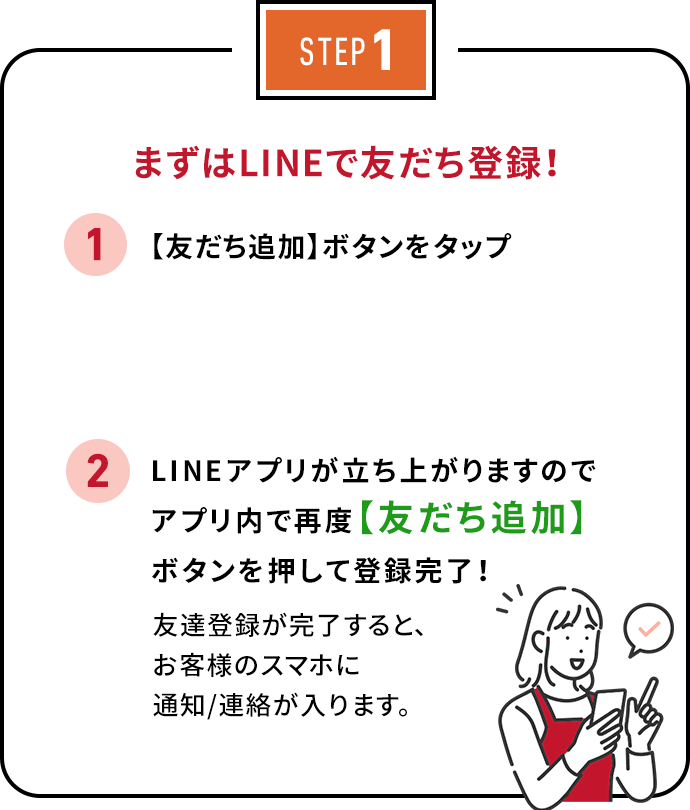 STEP1 まずはLINEで友だち登録！ 1. 【QRコード】をスマホで読み込む 2. 友だち【追加】ボタンを押して、登録完了！友達登録が完了すると、お客様のスマホに通知/連絡が入ります。