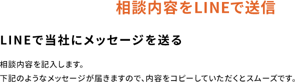 相談内容をLINEで送信LINEで当社にメッセージを送る相談内容を記入します。下記のようなメッセージが届きますので、内容をコピーしていただくとスムーズです。