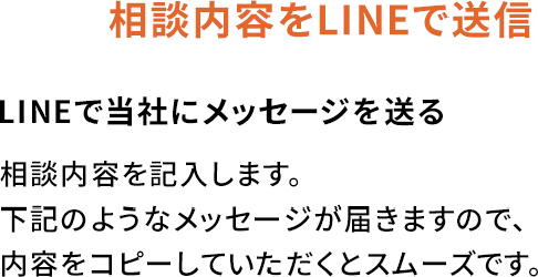 相談内容をLINEで送信LINEで当社にメッセージを送る相談内容を記入します。下記のようなメッセージが届きますので、内容をコピーしていただくとスムーズです。