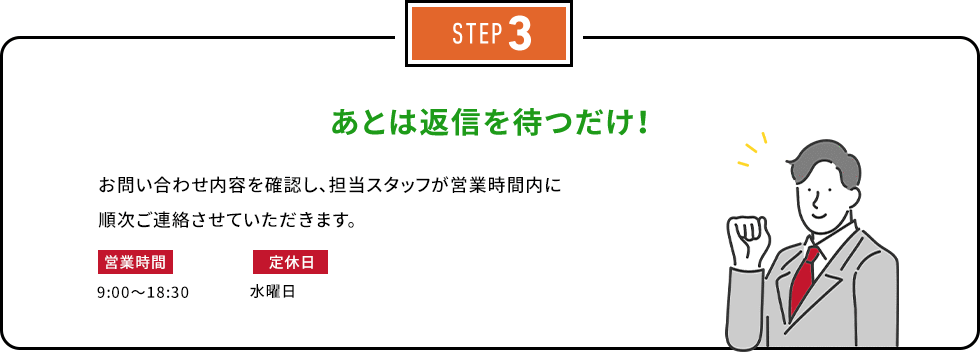 STEP3 あとは返信を待つだけ！お問い合わせ内容を確認し、担当スタッフが営業時間内に順次ご連絡させていただきます。営業時間：9:00～18:30　定休日：水曜日